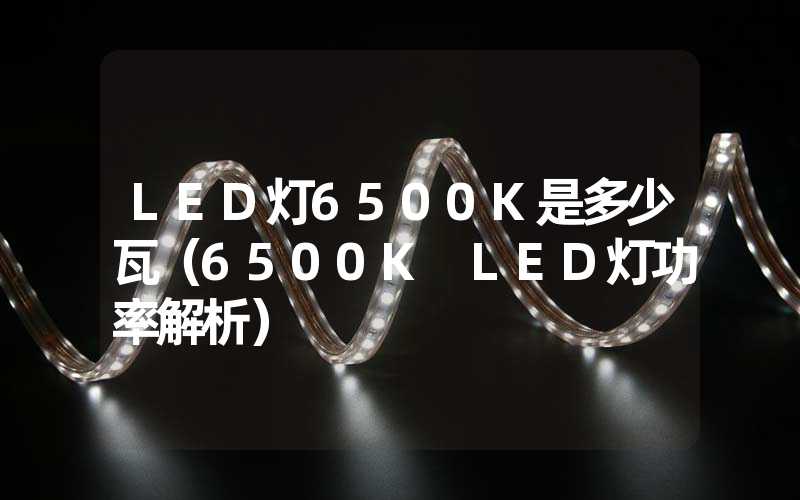 LED灯6500K是多少瓦（6500K LED灯功率解析）